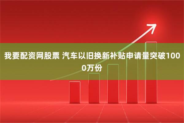 我要配资网股票 汽车以旧换新补贴申请量突破1000万份