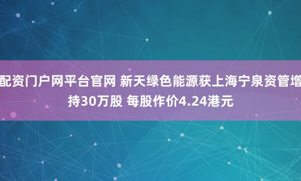 配资门户网平台官网 新天绿色能源获上海宁泉资管增持30万股 每股作价4.24港元