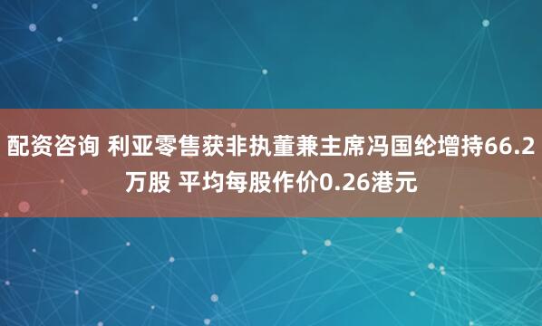 配资咨询 利亚零售获非执董兼主席冯国纶增持66.2万股 平均每股作价0.26港元