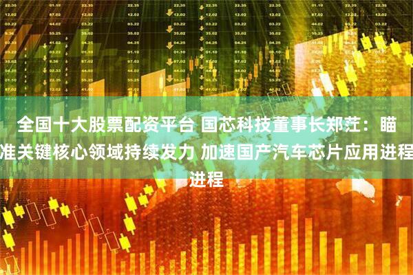 全国十大股票配资平台 国芯科技董事长郑茳：瞄准关键核心领域持续发力 加速国产汽车芯片应用进程