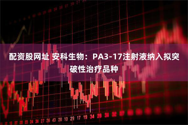 配资股网址 安科生物：PA3-17注射液纳入拟突破性治疗品种