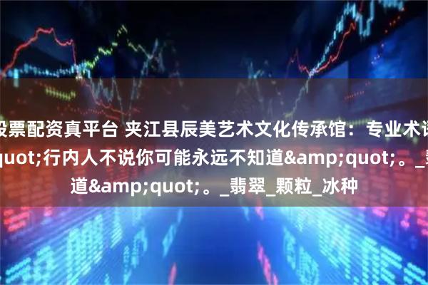 股票配资真平台 夹江县辰美艺术文化传承馆：专业术语揭秘：&quot;行内人不说你可能永远不知道&quot;。_翡翠_颗粒_冰种