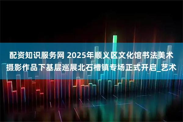 配资知识服务网 2025年顺义区文化馆书法美术摄影作品下基层巡展北石槽镇专场正式开启_艺术