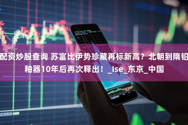 配资炒股查询 苏富比伊势珍藏再标新高？北朝到隋铅釉器10年后再次释出！_Ise_东京_中国