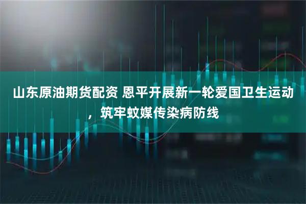 山东原油期货配资 恩平开展新一轮爱国卫生运动，筑牢蚊媒传染病防线