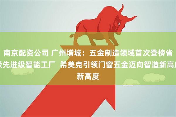 南京配资公司 广州增城：五金制造领域首次登榜省级先进级智能工厂  希美克引领门窗五金迈向智造新高度