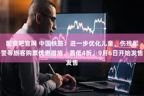 配资吧官网 中国铁路：进一步优化儿童、伤残军警等旅客购票优惠措施，最低4折，9月6日开始发售
